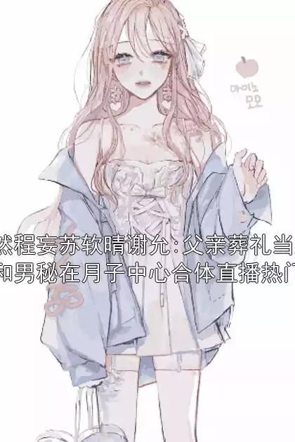 陆嫣然程妄苏软晴谢允:父亲葬礼当天，老婆和男秘在月子中心合体直播热门小说小说